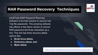 RAR Password Recovery Techniques
eSoftTools RAR Password Recovery
Software is the best solution to recover lost
7zip file passwords. This amazing software
has offered a free demo version to recover
RAR password last three characters as a
hint. This tool has three recovery attack
options like-
● Brute force attack,
● Dictionary attack, and
● Mask attack.
https://www.esofttools.com/rar-password-recovery.html
 