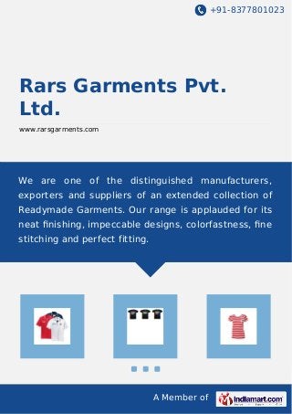 +91-8377801023
A Member of
Rars Garments Pvt.
Ltd.
www.rarsgarments.com
We are one of the distinguished manufacturers,
exporters and suppliers of an extended collection of
Readymade Garments. Our range is applauded for its
neat ﬁnishing, impeccable designs, colorfastness, ﬁne
stitching and perfect fitting.
 
