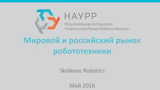 Мировой и российский рынок
робототехники
Skolkovo Robotics
Май 2016
 