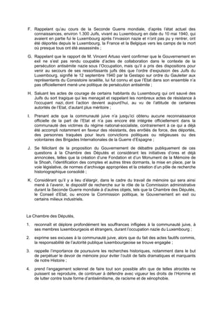 F. Rappelant qu’au cours de la Seconde Guerre mondiale, d’après l’état actuel des
connaissances, environ 1.300 Juifs, vivant au Luxembourg en date du 10 mai 1940, qui
avaient en partie fui le Luxembourg après l’invasion nazie et n’ont pas pu y rentrer, ont
été déportés depuis le Luxembourg, la France et la Belgique vers les camps de la mort
où presque tous ont été assassinés ;
G. Rappelant que le rapport de M. Vincent Artuso vient confirmer que le Gouvernement en
exil ne s’est pas rendu coupable d’actes de collaboration dans le contexte de la
persécution antisémite nazie sous l’Occupation, mais qu’il a pris des dispositions pour
venir au secours de ses ressortissants juifs dès que l’ordre d’expulsion des Juifs du
Luxembourg, signifié le 12 septembre 1940 par la Gestapo sur ordre du Gauleiter aux
représentants du Consistoire israélite, lui fut connu et que l’Etat dans son ensemble n’a
pas officiellement mené une politique de persécution antisémite ;
H. Saluant les actes de courage de certains habitants du Luxembourg qui ont sauvé des
Juifs du sort tragique qui les menaçait et rappelant les nombreux actes de résistance à
l'occupant nazi, dont l’action devient aujourd’hui, au vu de l’attitude de certaines
autorités de l’Etat, d’autant plus méritoire ;
I. Prenant acte que la communauté juive n’a jusqu’ici obtenu aucune reconnaissance
officielle de la part de l’Etat et n’a pas encore été intégrée officiellement dans la
communauté des victimes du régime national-socialiste, contrairement à ce qui a déjà
été accompli notamment en faveur des résistants, des enrôlés de force, des déportés,
des personnes traquées pour leurs convictions politiques ou religieuses ou des
volontaires des Brigades Internationales de la Guerre d’Espagne ;
J. Se félicitant de la proposition du Gouvernement de débattre publiquement de ces
questions à la Chambre des Députés et considérant les initiatives d’ores et déjà
annoncées, telles que la création d’une Fondation et d’un Monument de la Mémoire de
la Shoah, l’identification des comptes et autres titres dormants, la mise en place, par la
voie législative, de normes d’archivage appropriées et la création d’un pôle de recherche
historiographique consolidé ;
K. Considérant qu’il y a lieu d’élargir, dans le cadre du travail de mémoire qui sera ainsi
mené à l’avenir, le dispositif de recherche sur le rôle de la Commission administrative
durant la Seconde Guerre mondiale à d’autres objets, tels que la Chambre des Députés,
le Conseil d’Etat, ou encore la Commission politique, le Gouvernement en exil ou
certains milieux industriels.
La Chambre des Députés,
1. reconnaît et déplore profondément les souffrances infligées à la communauté juive, à
ses membres luxembourgeois et étrangers, durant l’occupation nazie du Luxembourg ;
2. exprime ses excuses à la communauté juive, alors que du fait des actes fautifs commis,
la responsabilité de l’autorité publique luxembourgeoise se trouve engagée ;
3. rappelle l’importance de poursuivre les recherches historiques, notamment dans le but
de perpétuer le devoir de mémoire pour éviter l’oubli de faits dramatiques et marquants
de notre Histoire ;
4. prend l’engagement solennel de faire tout son possible afin que de telles atrocités ne
puissent se reproduire, de continuer à défendre avec vigueur les droits de l’Homme et
de lutter contre toute forme d’antisémitisme, de racisme et de xénophobie.
 