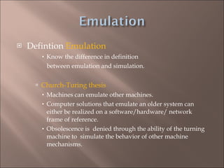 Defintion  Emulation Know the difference in definition  between emulation and simulation. Church-Turing thesis   Machines can emulate other machines. Computer solutions that emulate an older system can either be realized on a software/hardware/ network  frame of reference.  Obsolescence is  denied through the ability of the turning machine to  simulate the behavior of other machine mechanisms. 