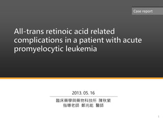 All-trans retinoic acid related
complications in a patient with acute
promyelocytic leukemia
1
2013. 05. 16
臨床藥學與藥物科技所 陳秋縈
指導老師 鄭兆能 醫師
Case report
 