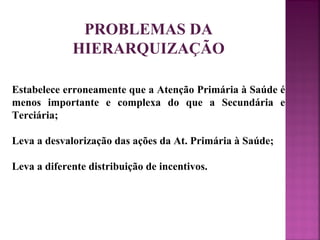 PROBLEMAS DA 
HIERARQUIZAÇÃO 
Estabelece erroneamente que a Atenção Primária à Saúde é 
menos importante e complexa do que a Secundária e 
Terciária; 
Leva a desvalorização das ações da At. Primária à Saúde; 
Leva a diferente distribuição de incentivos. 
 