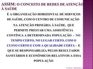É A ORGANIZAÇÃO HORIZONTAL DE SERVIÇOS 
DE SAÚDE, COM O CENTRO DE COMUNICAÇÃO 
NA ATENÇÃO PRIMÁRIA À SAÚDE, QUE 
PERMITE PRESTAR UMA ASSISTÊNCIA 
CONTÍNUA A DETERMINADA POPULAÇÃO - NO 
TEMPO CERTO, NO LUGAR CERTO, COM O 
CUSTO CERTO E COM A QUALIDADE CERTA - E 
QUE SE RESPONSABILIZA PELOS RESULTADOS 
SANITÁRIOS E ECONÔMICOS RELATIVOS A ESSA 
POPULAÇÃO 
FONTE: MENDES (NO PRELO) 
 