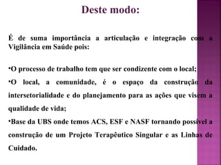 Deste modo: 
É de suma importância a articulação e integração com a 
Vigilância em Saúde pois: 
•O processo de trabalho tem que ser condizente com o local; 
•O local, a comunidade, é o espaço da construção da 
intersetorialidade e do planejamento para as ações que visem a 
qualidade de vida; 
•Base da UBS onde temos ACS, ESF e NASF tornando possível a 
construção de um Projeto Terapêutico Singular e as Linhas de 
Cuidado. 
 