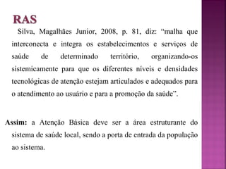 Silva, Magalhães Junior, 2008, p. 81, diz: “malha que 
interconecta e integra os estabelecimentos e serviços de 
saúde de determinado território, organizando-os 
sistemicamente para que os diferentes níveis e densidades 
tecnológicas de atenção estejam articulados e adequados para 
o atendimento ao usuário e para a promoção da saúde”. 
Assim: a Atenção Básica deve ser a área estruturante do 
sistema de saúde local, sendo a porta de entrada da população 
ao sistema. 
 