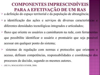  a definição do espaço territorial e da população de abrangência; 
 a identificação das ações e serviços de diversas características e 
diferentes densidades tecnológicas integrados e articulados; 
 fluxo que oriente os usuários a caminharem na rede, com ferramentas 
que possibilite identificar o usuário e prontuário que seja possível 
acessar em qualquer ponto do sistema; 
 sistemas de regulação com normas e protocolos que orientem o 
acesso, definam competências, responsabilidades e coordenação dos 
processos de decisão, segundo os mesmos autores. 
 (SILVA, MAGALHÃES JUNIOR, 2008) 
 