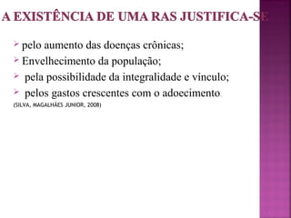  pelo aumento das doenças crônicas; 
 Envelhecimento da população; 
 pela possibilidade da integralidade e vínculo; 
 pelos gastos crescentes com o adoecimento. 
(SILVA, MAGALHÃES JUNIOR, 2008) 
 