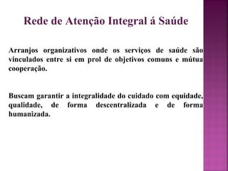 Rede de Atenção Integral á Saúde 
Arranjos organizativos onde os serviços de saúde são 
vinculados entre si em prol de objetivos comuns e mútua 
cooperação. 
Buscam garantir a integralidade do cuidado com equidade, 
qualidade, de forma descentralizada e de forma 
humanizada. 
 