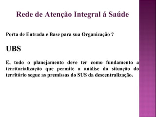 Rede de Atenção Integral á Saúde 
Porta de Entrada e Base para sua Organização ? 
UUBBSS 
E, todo o planejamento deve ter como fundamento a 
territorialização que permite a análise da situação do 
território segue as premissas do SUS da descentralização. 
 