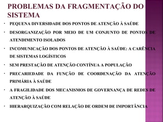 PROBLEMAS DA FRAGMENTAÇÃO DO 
SISTEMA 
• PEQUENA DIVERSIDADE DOS PONTOS DE ATENÇÃO À SAÚDE 
• DESORGANIZAÇÃO POR MEIO DE UM CONJUNTO DE PONTOS DE 
ATENDIMENTO ISOLADOS 
• INCOMUNICAÇÃO DOS PONTOS DE ATENÇÃO À SAÚDE: A CARÊNCIA 
DE SISTEMAS LOGÍSTICOS 
• SEM PRESTAÇÃO DE ATENÇÃO CONTÍNUA A POPULAÇÃO 
• PRECARIEDADE DA FUNÇÃO DE COORDENAÇÃO DA ATENÇÃO 
PRIMÁRIA À SAÚDE 
• A FRAGILIDADE DOS MECANISMOS DE GOVERNANÇA DE REDES DE 
ATENÇÃO À SAÚDE 
• HIERARQUIZAÇÃO COM RELAÇÃO DE ORDEM DE IMPORTÂNCIA 
 