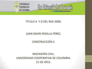 TITULO A Y D DEL RAS-2000.


      JUAN DAVID PADILLA PÉREZ.

          CONSTRUCCIÓN II.


          INGENIERÍA CIVIL.
UNIVERSIDAD COOPERATIVA DE COLOMBIA.
             21-02-2012.
 