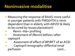  Measuring the response of RAAS-more useful
in younger patients with FMD(HTN is renin
dependent than in elderly withARVD! & likely
to be cured by revascularization!)
 Renin –Na+ profiling
 Assesment of (Renin) before / after
captopril
 Assesment of effect of BP/RFT of an ACEI
 Captopril renography-diffential renal
perfusion cont…
 