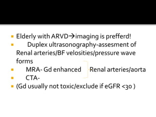  Elderly withARVDimaging is prefferd!
 Duplex ultrasonography-assesment of
Renal arteries/BF velosities/pressure wave
forms
 MRA- Gd enhanced Renal arteries/aorta
 CTA-
 (Gd usually not toxic/exclude if eGFR <30 )
 