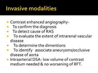  Contrast enhanced angiography-
 To confirm the diagnosis
 To detect cause of RAS
 To evaluate the extent of intrarenal vascular
disease
 To determine the dimentions
 To identify associate aneurysms/occlusive
disease of aorta
 Intraarterial DSA- low volume of contrast
medium needed & no worsening of RFT.
 