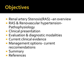  Renal artery Stenosis(RAS) –an overview
 RAS & Renovascular hypertension-
Pathophysiology
 Clinical presentation
 Evaluation & diagnostic modalities
 Current clinical evidence
 Management options- current
reccomendations
 Summary
 References
 