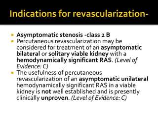  Asymptomatic stenosis -class 2 B
 Percutaneous revascularization may be
considered for treatment of an asymptomatic
bilateral or solitary viable kidney with a
hemodynamically significant RAS. (Level of
Evidence: C)
 The usefulness of percutaneous
revascularization of an asymptomatic unilateral
hemodynamically significant RAS in a viable
kidney is not well established and is presently
clinically unproven. (Level of Evidence: C)
 