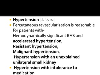  Hypertension-class 2a
 Percutaneous revascularization is reasonable
for patients with-
Hemodynamically significant RAS and
accelerated hypertension,
Resistant hypertension,
Malignant hypertension,
Hypertension with an unexplained
unilateral small kidney
 Hypertension with intolerance to
medication
 