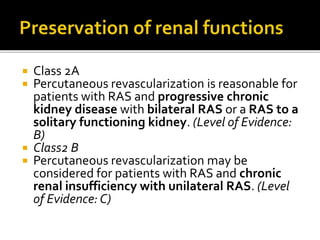  Class 2A
 Percutaneous revascularization is reasonable for
patients with RAS and progressive chronic
kidney disease with bilateral RAS or a RAS to a
solitary functioning kidney. (Level of Evidence:
B)
 Class2 B
 Percutaneous revascularization may be
considered for patients with RAS and chronic
renal insufficiency with unilateral RAS. (Level
of Evidence: C)
 