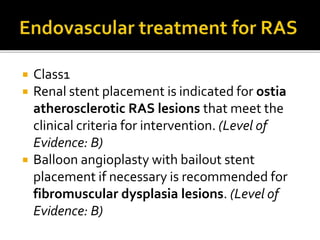  Class1
 Renal stent placement is indicated for ostia
atherosclerotic RAS lesions that meet the
clinical criteria for intervention. (Level of
Evidence: B)
 Balloon angioplasty with bailout stent
placement if necessary is recommended for
fibromuscular dysplasia lesions. (Level of
Evidence: B)
 