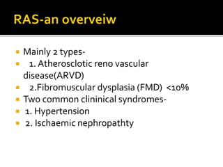 Mainly 2 types-
 1. Atherosclotic reno vascular
disease(ARVD)
 2.Fibromuscular dysplasia (FMD) <10%
 Two common clininical syndromes-
 1. Hypertension
 2. Ischaemic nephropathty
 