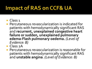  Class 1
 Percutaneous revascularization is indicated for
patients with hemodynamically significant RAS
and recurrent, unexplained congestive heart
failure or sudden, unexplained pulmonary
edema-Flash pulmonary oedema. (Level of
Evidence: B)
 Class 2A
 Percutaneous revascularization is reasonable for
patients with hemodynamically significant RAS
and unstable angina. (Level of Evidence: B)
 