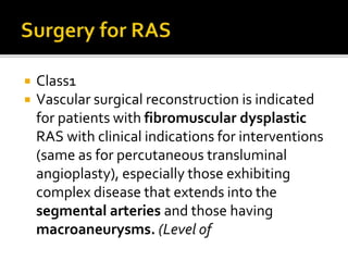  Class1
 Vascular surgical reconstruction is indicated
for patients with fibromuscular dysplastic
RAS with clinical indications for interventions
(same as for percutaneous transluminal
angioplasty), especially those exhibiting
complex disease that extends into the
segmental arteries and those having
macroaneurysms. (Level of
 