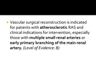  Vascular surgical reconstruction is indicated
for patients with atherosclerotic RAS and
clinical indications for intervention, especially
those with multiple small renal arteries or
early primary branching of the main renal
artery. (Level of Evidence: B)
 