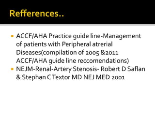  ACCF/AHA Practice guide line-Management
of patients with Peripheral atrerial
Diseases(compilation of 2005 &2011
ACCF/AHA guide line reccomendations)
 NEJM-Renal-Artery Stenosis- Robert D Saflan
& StephanCTextor MD NEJ MED 2001
 