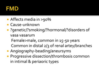 Affects media in >90%
 Cause-unknown
 ?genetic/?smoking/?hormonal/?disorders of
vasa vasarum
Female>male, common in 15-50 years
Common in distal 2/3 of renal artey/branches
 Angiography-beading/aneursyms
 Progressive dissection/thrombosis common
in intimal & periaoric types
 
