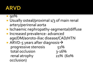  90%
 Usually osteal/proximal 1/3 of main renal
artery/perirenal aorta
 Ischaemic nephropathy-segmental/diffuse
 Increased prevalence- advanced
age/DM/aoroto-iliac disease/CAD/HTN
 ARVD-5 years after diagnosis
progressive stenosis 51%
total occlusion 3-16%
renal atrophy 21% (60%
occlusion)
 