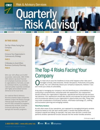 TheTop4RisksFacingYour
Company
O
ne need only to scan the headlines to know what happens when risks aren’t
managed correctly. Data breaches. Vendor disruptions. Productivity and quality
issues. You can’t effectively reduce your company’s exposures, however, if you
don’t know your areas of vulnerability.
A key step to managing your company’s risk and identifying your vulnerabilities is by
conducting a comprehensive, enterprise-wide risk assessment. Your assessment
should consider your organization’s objectives, operational and financial size and your
risk tolerance. Your assessment should also identify and evaluate the particular events
and circumstances relevant to your organization’s opportunities and risks. These risks
may entail consideration of third-party vendors, information technology (IT), staffing
and succession planning and emerging markets.
Third Party Vendors
As with other areas of your operations, your approach to managing third-party vendors
should be based on the risk each vendor poses. A vendor that assists with your
company’s payroll and billing, for example, may have more risk than a vendor that
performs another operational function because the first vendor handles sensitive,
(Continued on page 2)
1-866-956-1983 | www.cbiz.com/ras
© Copyright 2016. CBIZ, Inc. NYSE Listed: CBZ. All rights reserved.
IN THIS ISSUE:
CBIZ BizTipsVideos@cbiz
The Top 4 Risks Facing Your
Company
PAGE 1
Enhance Your Organization’s
Cybersecurity Strategy
PAGE 3
5 Mistakes to Avoid When
Business Continuity Planning
PAGE 6
Risk&AdvisoryServices
Quarterly
RiskAdvisorNOV. 2015 | 4TH QUARTER
With over 100 offices and 4,000
associates nationwide, CBIZ (NYSE:
CBZ) delivers top-level financial
and employee business services
to organizations of all sizes, as well
as individual clients, by providing
national-caliber expertise combined
with highly personalized service
delivered at the local level.
Our national Risk & Advisory
Services practice helps companies
address unique risk factors through
internal audit sourcing, SOX-404
and PCI DSS compliance programs,
cybersecurity services, business
continuity planning, and cost
savings and recovery programs.
 