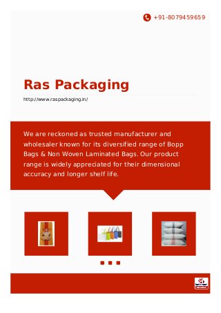 +91-8079459659
Ras Packaging
http://www.raspackaging.in/
We are reckoned as trusted manufacturer and
wholesaler known for its diversified range of Bopp
Bags & Non Woven Laminated Bags. Our product
range is widely appreciated for their dimensional
accuracy and longer shelf life.
 