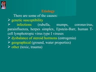 Etiology   There are some of the causes : genetic susceptibility infections  (rubella, mumps, coronavirus, parainfluenza, herpes simplex, Epstein-Barr, human T-cell lymphotropic virus type I viruses  dysbalance of steroid hormons  (estrogenia) geographical  (ground, water properties) other  (toxic, trauma) 