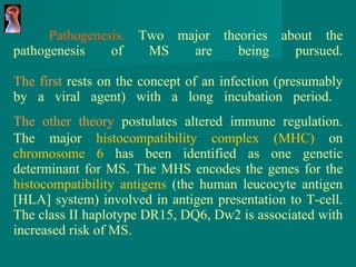Pathogenesis.  Two major theories about the pathogenesis of MS are being pursued. The first  rests on the concept of an infection (presumably by a viral agent) with a long incubation period.   The other theory  postulates altered immune regulation.   The major  histocompatibility complex (MHC)  on  chromosome 6  has been identified as one genetic determinant for MS. The MHS encodes the genes for the  histocompatibility antigens  (the human leucocyte antigen [HLA] system) involved in antigen presentation to T-cell. The class II haplotype DR15, DQ6, Dw2 is associated with increased risk of MS.  