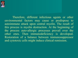 Therefore, different infectious agents or other environmental factors may cause or predispose to autoimmune attack upon central myelin. The result of this process is myelin destruction. At the beginning of the process auto-allergic processes prevail over the other ones. Then immunodeficiency is developed. Restoration of a balance between immunosuppressor and cytotoxic cells might induce clinical remission. 