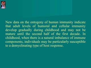New data on the ontogeny of human immunity indicate that adult levels of humoral and cellular immunity develop gradually during childhood and may not be mature until the second half of the first decade. In childhood, when there is a natural imbalance of immune components, individuals may be particularly susceptible to a demyelinating type of host response. 