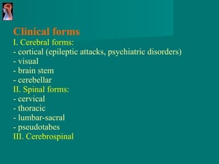 Clinical forms I. Cerebral forms: - cortical (epileptic attacks, psychiatric disorders) - visual - brain stem - cerebellar II. Spinal forms: - cervical - thoracic - lumbar-sacral - pseudotabes III. Cerebrospinal 