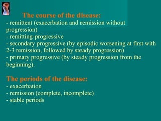 The course of the disease: - remittent (exacerbation and remission without progression) - remitting-progressive - secondary progressive (by episodic worsening at first with 2-3 remission, followed by steady progression) - primary progressive ( by steady progression from the beginning ). The periods of the disease: - exacerbation - remission (complete, incomplete) - stable periods 
