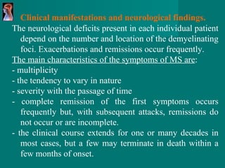 Clinical manifestations and neurological findings. The neurological deficits present in each individual   patient depend on the number and location of   the demyelinating foci.  Exacerbations and remissions occur frequently.  The main characteristics of the symptoms of MS are : - multiplicity - the tendency to vary in nature - severity with the passage of time - complete remission of the first symptoms occurs frequently but, with subsequent attacks, remissions do not occur or are incomplete. - the clinical course extends for one or many decades in most cases, but a few may terminate in death within a few months of onset. 