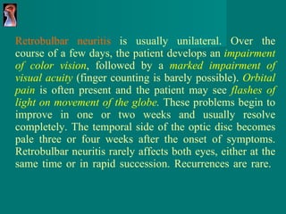 Retrobulbar neuritis  is usually unilateral. Over the course of a few days, the patient develops an  impairment of color vision , followed by a  marked impairment of visual acuity   (finger counting is barely possible).  Orbital pain   is often present and the patient may see  flashes of light on movement of the globe .  These problems begin to improve in one or two weeks and usually resolve completely. The temporal side of the optic disc becomes pale three or four weeks after the onset of symptoms. Retrobulbar neuritis rarely affects both eyes, either at the same time or in rapid succession. Recurrences are rare.  