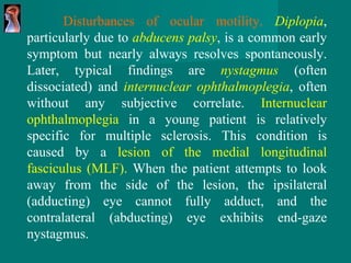 Disturbances of ocular motility.   Diplopia , particularly   due to  abducens palsy , is a common early symptom but   nearly always resolves spontaneously. Later, typical   findings are  nystagmus   (often dissociated) and  internuclear   ophthalmoplegia , often without any subjective   correlate.  Internuclear ophthalmoplegia  in a   young patient is relatively specific for multiple sclerosis. This condition is caused by a  lesion of the medial longitudinal   fasciculus (MLF).  When the patient attempts to   look away from the side of the lesion, the ipsilateral (adducting)   eye cannot fully adduct, and the contralateral   (abducting) eye exhibits end-gaze nystagmus.  