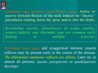 Lhermitte sign (positive neck-flexion sign).  Active or passive forward flexion of the neck induces an “electric”   paresthesia running down the spine and/or into the   limbs. Retrobulbar neuritis, disturbances of ocular motility, sensory deficits, and Lhermitte sign are common early   findings in multiple sclerosis. Pyramidal tract signs  and exaggerated intrinsic muscle   reflexes may be present early in the course of the disease.   The abdominal cutaneous reflexes are absent .  Later   on, in almost all patients,  spastic paraparesis  or  quadriparesis   develops. 