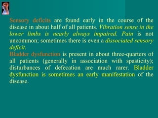 Sensory deficits  are found early in the course of the disease in about half of all patients.  Vibration sense in the lower limbs is nearly always impaired. Pain   is not uncommon; sometimes there is even a  dissociated sensory deficit.   Bladder dysfunction  is present in about three-quarters of all patients (generally in association with spasticity); disturbances of defecation are much rarer.  Bladder dysfunction is sometimes an early manifestation  of the disease. 