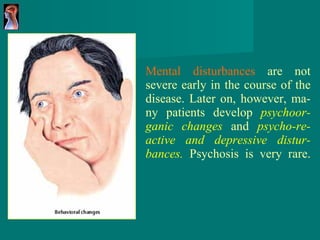 Mental disturbances  are not severe early in the course of the disease. Later on, however, ma - ny patients develop  psychoor - ganic changes   and  psycho - re - active and depressive   distur - bances.   Psychosis is very rare. 