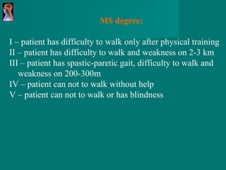 MS degree: I – patient has difficulty to walk only after physical training II – patient has difficulty to walk and weakness on 2-3 km III – patient has spastic-paretic gait, difficulty to walk and weakness on 200-300m IV – patient can not to walk without help V – patient can not to walk or has blindness 