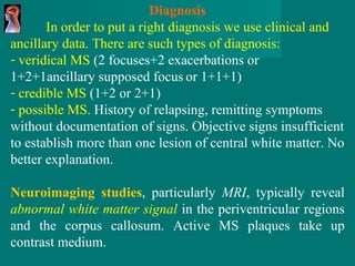 Diagnosis In order to put a right diagnosis we use clinical and ancillary data. There are such types of diagnosis: veridical MS  (2 focuses+2 exacerbations or 1+2+1ancillary supposed focus   or 1+1+1) credible MS  (1+2 or 2+1) possible MS.  History of relapsing, remitting symptoms without documentation of signs. Objective signs insufficient to establish more than one lesion of central white matter. No better explanation.   Neuroimaging studies , particularly  MRI , typically reveal   abnormal white matter signal   in the periventricular   regions and the corpus callosum. Active MS   plaques take up contrast medium . 