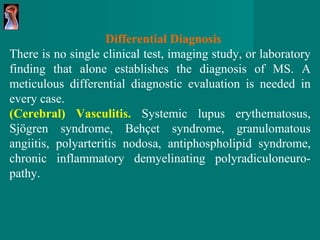 Differential Diagnosis There is no single clinical test, imaging study, or   laboratory finding that alone establishes the diagnosis   of MS. A meticulous   differential diagnostic evaluation is   needed in every case. (Cerebral) Vasculitis.   Systemic lupus   erythematosus, Sjögren syndrome, Behçet syndrome,   granulomatous angiitis, polyarteritis   nodosa, antiphospholipid syndrome, chronic inflammatory   demyelinating   polyradiculoneuro - pathy. 