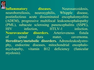 Inflammatory diseases.   Neurosarcoidosis, neuroborreliosis,   neurosyphilis, Whipple disease, postinfectious acute disseminated encephalomyelitis (ADEM), progressive multifocal   leukoencephalopathy (PML), subacute sclerosing   panencephalitis (SSPE), HIV infection,   HTLV-1 infection. Neurovascular disorders.   Arteriovenous fistula of spinal dura mater, cavernoma. Hereditary/metabolic disorders.   Adrenoleukodystro - phy, endocrine   diseases, mitochondrial encephalo - myelopathy,   vitamin B12 deficiency (funicular myelosis). 