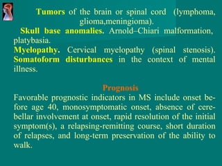 Tumors   of the brain or spinal cord  ( lymphoma,   glioma,meningioma).     Skull base anomalies .  Arnold–Chiari malformation, platybasia. Myelopathy .  Cervical myelopathy (spinal stenosis). Somatoform disturbances   in the context of   mental illness. Prognosis Favorable prognostic indicators in MS include   onset b e- fore age 40, monosymptomatic onset,   absence of cere - bellar involvement at onset,   rapid resolution of the initial symptom(s), a relapsing-remitting course, short duration of relapses,   and long-term preservation of the ability   to walk. 